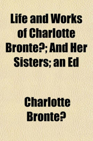 Cover of Life and Works of Charlotte Bronte?; And Her Sisters; An Ed