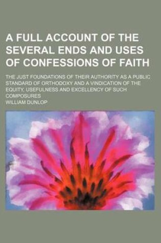 Cover of A Full Account of the Several Ends and Uses of Confessions of Faith; The Just Foundations of Their Authority as a Public Standard of Orthodoxy and a Vindication of the Equity, Usefulness and Excellency of Such Composures