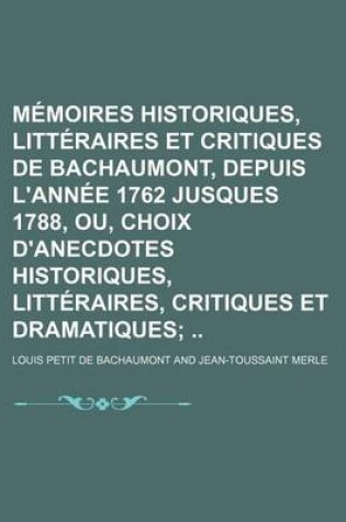 Cover of Memoires Historiques, Litteraires Et Critiques de Bachaumont, Depuis L'Annee 1762 Jusques 1788, Ou, Choix D'Anecdotes Historiques, Litteraires, Critiques Et Dramatiques
