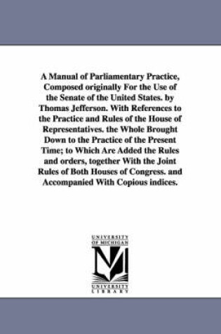 Cover of A Manual of Parliamentary Practice, Composed originally For the Use of the Senate of the United States. by Thomas Jefferson. With References to the Practice and Rules of the House of Representatives. the Whole Brought Down to the Practice of the Present Time