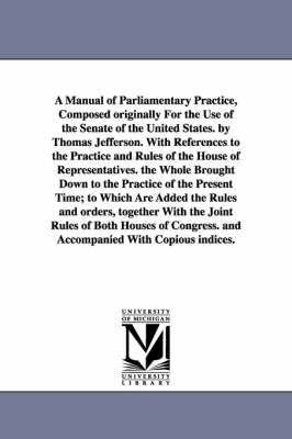 Book cover for A Manual of Parliamentary Practice, Composed originally For the Use of the Senate of the United States. by Thomas Jefferson. With References to the Practice and Rules of the House of Representatives. the Whole Brought Down to the Practice of the Present Time