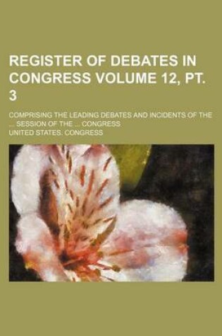 Cover of Register of Debates in Congress Volume 12, PT. 3; Comprising the Leading Debates and Incidents of the ... Session of the ... Congress