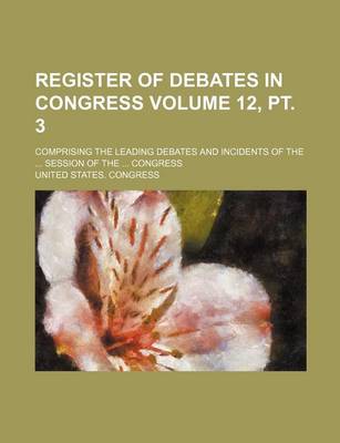 Book cover for Register of Debates in Congress Volume 12, PT. 3; Comprising the Leading Debates and Incidents of the ... Session of the ... Congress