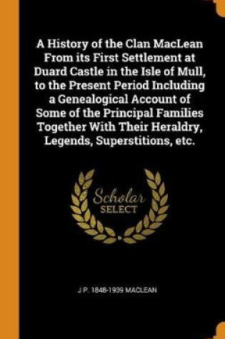 Cover of A History of the Clan MacLean from Its First Settlement at Duard Castle in the Isle of Mull, to the Present Period Including a Genealogical Account of Some of the Principal Families Together with Their Heraldry, Legends, Superstitions, Etc.