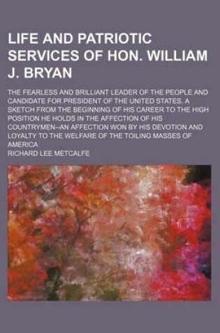 Cover of Life and Patriotic Services of Hon. William J. Bryan; The Fearless and Brilliant Leader of the People and Candidate for President of the United States. a Sketch from the Beginning of His Career to the High Position He Holds in the Affection of His Country