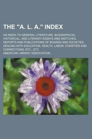 Cover of The "A. L. A." Index; An Index to General Literature, Biographical, Historical, and Literary Essays and Sketches, Reports and Publications of Boards and Societies Dealing with Education, Health, Labor, Charities and Corrections, Etc., Etc