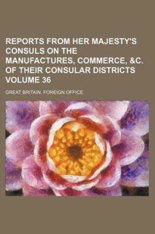 Cover of Reports from Her Majesty's Consuls on the Manufactures, Commerce, &C. of Their Consular Districts Volume 36