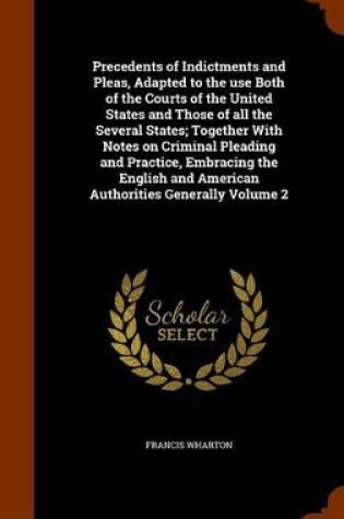 Cover of Precedents of Indictments and Pleas, Adapted to the Use Both of the Courts of the United States and Those of All the Several States; Together with Notes on Criminal Pleading and Practice, Embracing the English and American Authorities Generally Volume 2