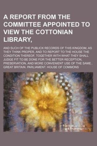 Cover of A Report from the Committee Appointed to View the Cottonian Library; And Such of the Publick Records of This Kingdom, as They Think Proper, and to Report to the House the Condition Thereof, Together with What They Shall Judge Fit to Be Done for the Better Re