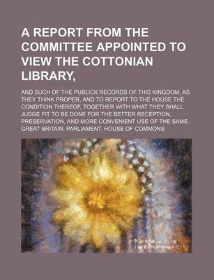 Book cover for A Report from the Committee Appointed to View the Cottonian Library; And Such of the Publick Records of This Kingdom, as They Think Proper, and to Report to the House the Condition Thereof, Together with What They Shall Judge Fit to Be Done for the Better Re