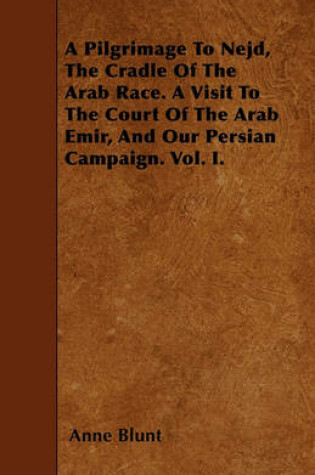 Cover of A Pilgrimage To Nejd, The Cradle Of The Arab Race. A Visit To The Court Of The Arab Emir, And Our Persian Campaign. Vol. I.