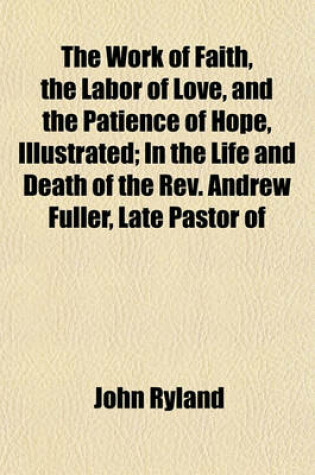 Cover of The Work of Faith, the Labor of Love, and the Patience of Hope, Illustrated; In the Life and Death of the REV. Andrew Fuller, Late Pastor of