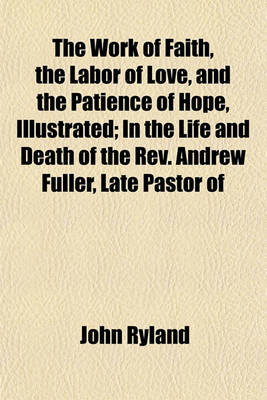 Book cover for The Work of Faith, the Labor of Love, and the Patience of Hope, Illustrated; In the Life and Death of the REV. Andrew Fuller, Late Pastor of