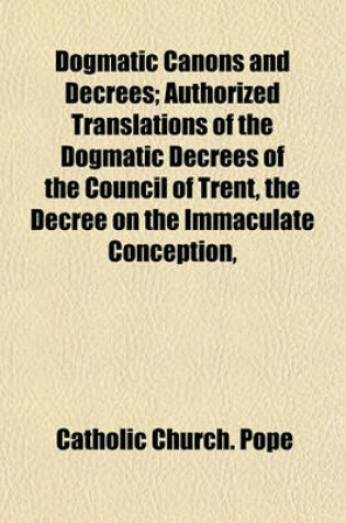 Cover of Dogmatic Canons and Decrees; Authorized Translations of the Dogmatic Decrees of the Council of Trent, the Decree on the Immaculate Conception,