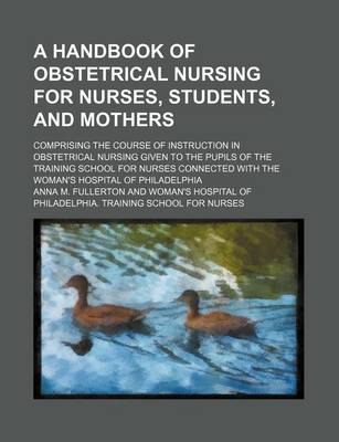 Book cover for A Handbook of Obstetrical Nursing for Nurses, Students, and Mothers; Comprising the Course of Instruction in Obstetrical Nursing Given to the Pupils of the Training School for Nurses Connected with the Woman's Hospital of Philadelphia