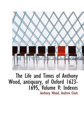Book cover for The Life and Times of Anthony Wood, Antiquary, of Oxford 1623-1695, Volume V