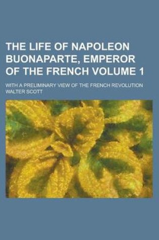 Cover of The Life of Napoleon Buonaparte, Emperor of the French; With a Preliminary View of the French Revolution Volume 1