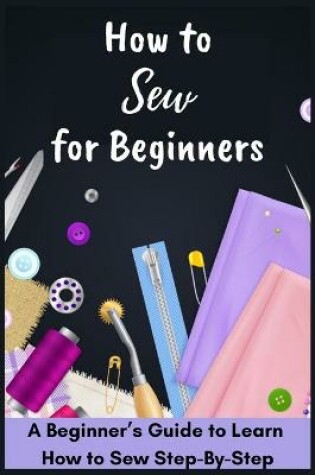 Cover of How to Sew for Beginners - A Beginner's Guide to Learn How to Sew Step-By-Step