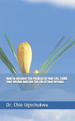 Book cover for How To Discover The Purpose Of Your Life, Fulfill Your Destiny And Live The Life Of Your Dreams