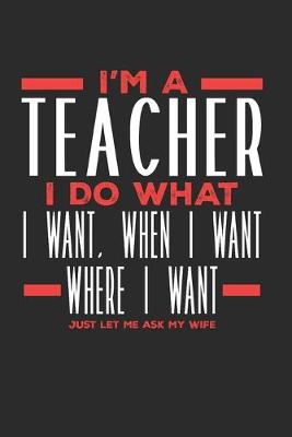 Book cover for I'm a Teacher I Do What I Want, When I Want, Where I Want. Just Let Me Ask My Wife