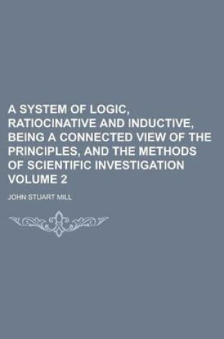Cover of A System of Logic, Ratiocinative and Inductive, Being a Connected View of the Principles, and the Methods of Scientific Investigation Volume 2