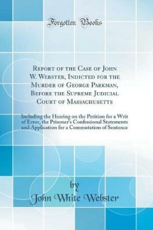 Cover of Report of the Case of John W. Webster, Indicted for the Murder of George Parkman, Before the Supreme Judicial Court of Massachusetts: Including the Hearing on the Petition for a Writ of Error, the Prisoner's Confessional Statements and Application for a C