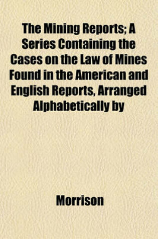 Cover of The Mining Reports; A Series Containing the Cases on the Law of Mines Found in the American and English Reports, Arranged Alphabetically by