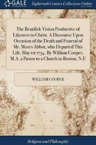 Cover of The Beatifick Vision Productive of Likeness to Christ. a Discourse Upon Occasion of the Death and Funeral of Mr. Moses Abbot, Who Departed This Life, May 1st 1734. by William Cooper, M.A. a Pastor to a Church in Boston, N.E