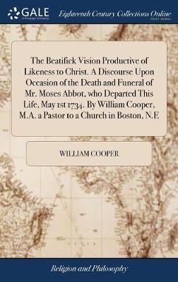 Book cover for The Beatifick Vision Productive of Likeness to Christ. a Discourse Upon Occasion of the Death and Funeral of Mr. Moses Abbot, Who Departed This Life, May 1st 1734. by William Cooper, M.A. a Pastor to a Church in Boston, N.E