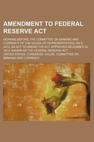 Cover of Amendment to Federal Reserve ACT; Hearing Before the Committee on Banking and Currency of the House of Representatives, on S. 2472, an ACT to Amend the ACT Approved December 23, 1913, Known as the Federal Reserve ACT