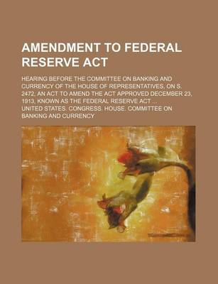 Book cover for Amendment to Federal Reserve ACT; Hearing Before the Committee on Banking and Currency of the House of Representatives, on S. 2472, an ACT to Amend the ACT Approved December 23, 1913, Known as the Federal Reserve ACT