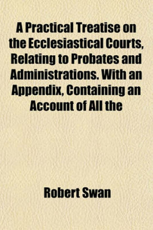 Cover of A Practical Treatise on the Ecclesiastical Courts, Relating to Probates and Administrations. with an Appendix, Containing an Account of All the