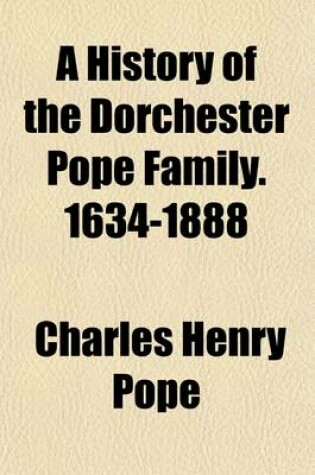 Cover of A History of the Dorchester Pope Family. 1634-1888; With Sketches of Other Popes in England and America, and Notes Upon Several Intermarrying Families