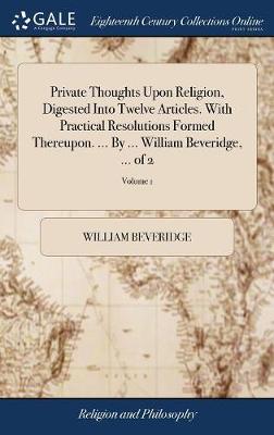 Book cover for Private Thoughts Upon Religion, Digested Into Twelve Articles. with Practical Resolutions Formed Thereupon. ... by ... William Beveridge, ... of 2; Volume 1