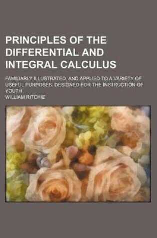 Cover of Principles of the Differential and Integral Calculus; Familiarly Illustrated, and Applied to a Variety of Useful Purposes. Designed for the Instruction of Youth