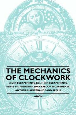 Cover of The Mechanics of Clockwork - Lever Escapements, Cylinder Escapements, Verge Escapements, Shockproof Escapements, and Their Maintenance and Repair