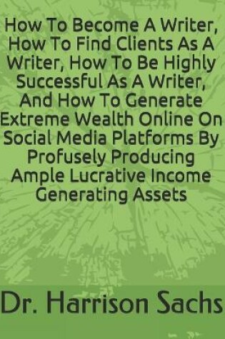 Cover of How To Become A Writer, How To Find Clients As A Writer, How To Be Highly Successful As A Writer, And How To Generate Extreme Wealth Online On Social Media Platforms By Profusely Producing Ample Lucrative Income Generating Assets