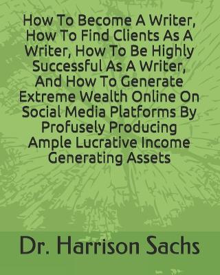 Book cover for How To Become A Writer, How To Find Clients As A Writer, How To Be Highly Successful As A Writer, And How To Generate Extreme Wealth Online On Social Media Platforms By Profusely Producing Ample Lucrative Income Generating Assets