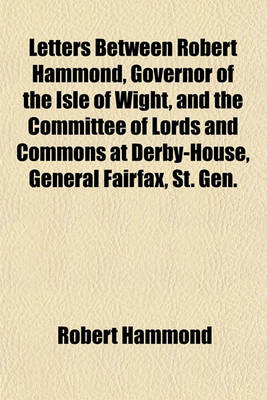 Book cover for Letters Between Robert Hammond, Governor of the Isle of Wight, and the Committee of Lords and Commons at Derby-House, General Fairfax, St. Gen. Cromwell Relating to King Charles I. While He Was Confined in Carisbrookecastle in That Island; To Which Is Pre