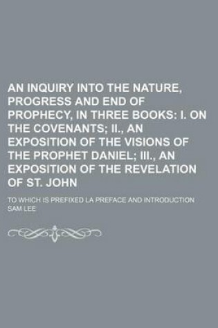 Cover of An Inquiry Into the Nature, Progress and End of Prophecy, in Three Books; I. on the Covenants II., an Exposition of the Visions of the Prophet Daniel