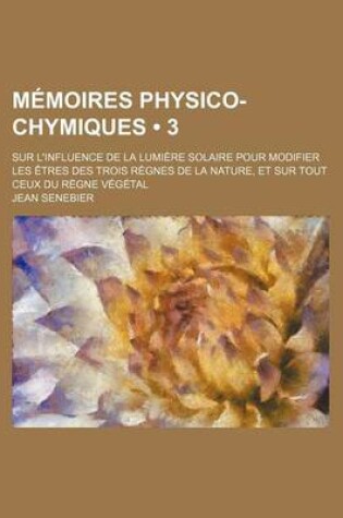 Cover of Memoires Physico-Chymiques (3); Sur L'Influence de La Lumiere Solaire Pour Modifier Les Etres Des Trois Regnes de La Nature, Et Sur Tout Ceux Du Regne Vegetal