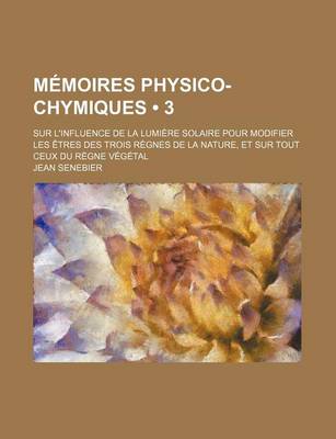 Book cover for Memoires Physico-Chymiques (3); Sur L'Influence de La Lumiere Solaire Pour Modifier Les Etres Des Trois Regnes de La Nature, Et Sur Tout Ceux Du Regne Vegetal