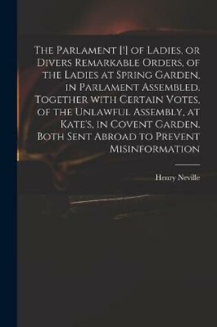 Cover of The Parlament [!] of Ladies, or Divers Remarkable Orders, of the Ladies at Spring Garden, in Parlament Assembled. Together With Certain Votes, of the Unlawful Assembly, at Kate's, in Covent Garden. Both Sent Abroad to Prevent Misinformation