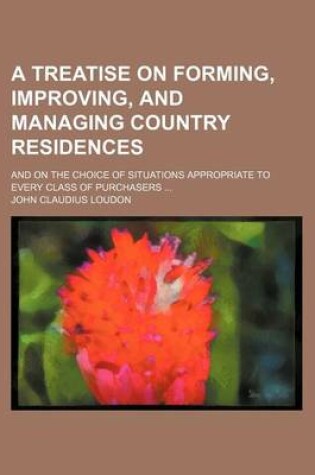 Cover of A Treatise on Forming, Improving, and Managing Country Residences; And on the Choice of Situations Appropriate to Every Class of Purchasers ... Volu