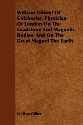 Cover of William Gilbert Of Colchester, Physician Of London On The Loadstone And Magnetic Bodies, And On The Great Magnet The Earth