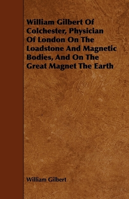 Book cover for William Gilbert Of Colchester, Physician Of London On The Loadstone And Magnetic Bodies, And On The Great Magnet The Earth