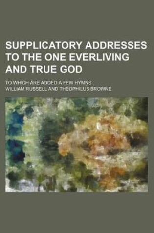 Cover of Supplicatory Addresses to the One Everliving and True God; To Which Are Added a Few Hymns