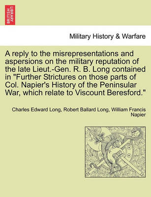 Book cover for A Reply to the Misrepresentations and Aspersions on the Military Reputation of the Late Lieut.-Gen. R. B. Long Contained in Further Strictures on Those Parts of Col. Napier's History of the Peninsular War, Which Relate to Viscount Beresford.