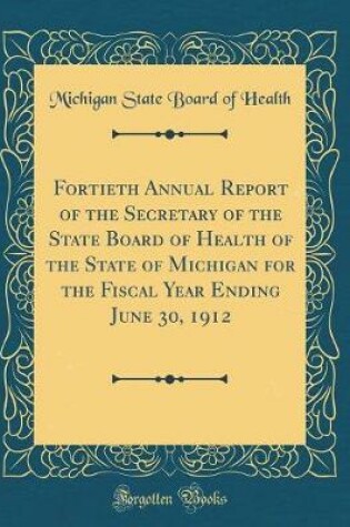 Cover of Fortieth Annual Report of the Secretary of the State Board of Health of the State of Michigan for the Fiscal Year Ending June 30, 1912 (Classic Reprint)