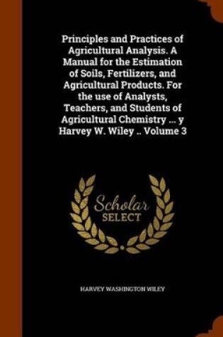 Cover of Principles and Practices of Agricultural Analysis. a Manual for the Estimation of Soils, Fertilizers, and Agricultural Products. for the Use of Analysts, Teachers, and Students of Agricultural Chemistry ... y Harvey W. Wiley .. Volume 3